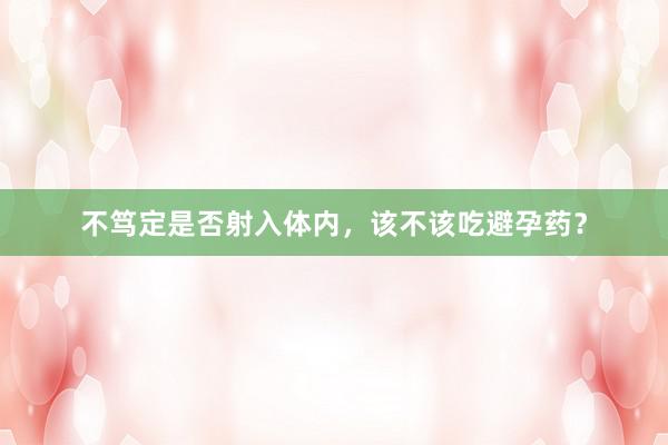 不笃定是否射入体内,该不该吃避孕药?